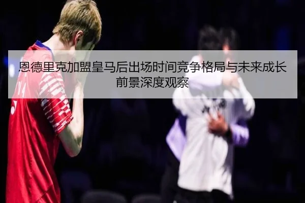 恩德里克加盟皇马后出场时间竞争格局与未来成长前景深度观察
