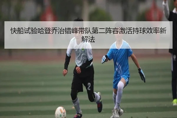 快船试验哈登乔治错峰带队第二阵容激活持球效率新解法