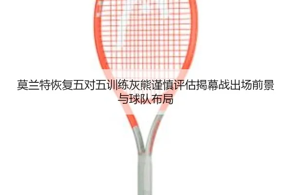 莫兰特恢复五对五训练灰熊谨慎评估揭幕战出场前景与球队布局